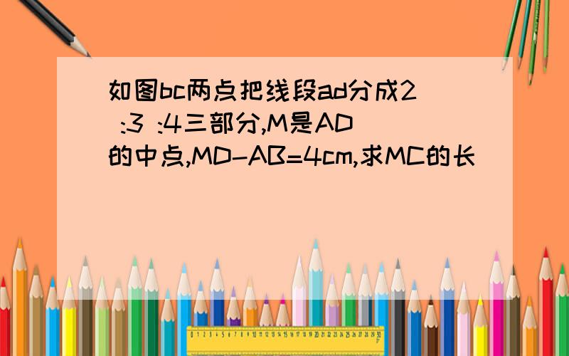 如图bc两点把线段ad分成2 :3 :4三部分,M是AD的中点,MD-AB=4cm,求MC的长