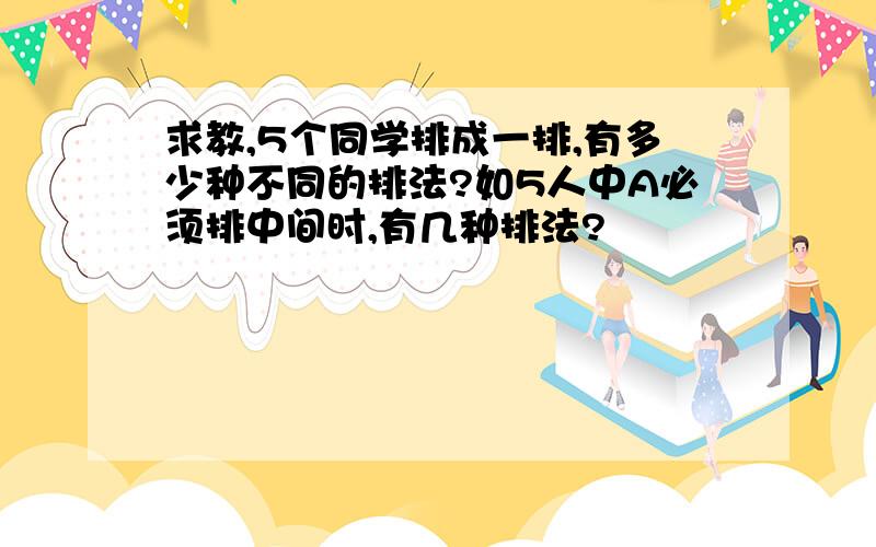 求教,5个同学排成一排,有多少种不同的排法?如5人中A必须排中间时,有几种排法?