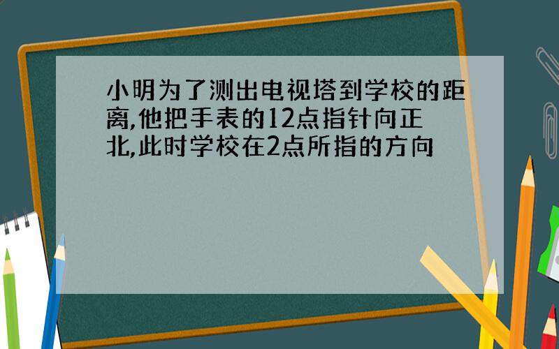 小明为了测出电视塔到学校的距离,他把手表的12点指针向正北,此时学校在2点所指的方向