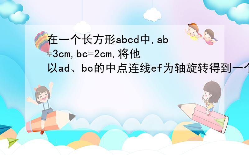 在一个长方形abcd中,ab=3cm,bc=2cm,将他以ad、bc的中点连线ef为轴旋转得到一个体积为3π立方厘米的圆