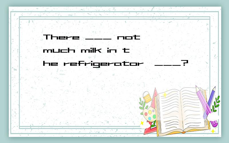 There ___ not much milk in the refrigerator,___?