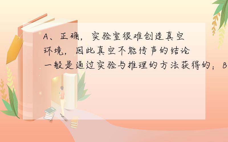 A、正确，实验室很难创造真空环境，因此真空不能传声的结论一般是通过实验与推理的方法获得的；B、正确，因为声音具