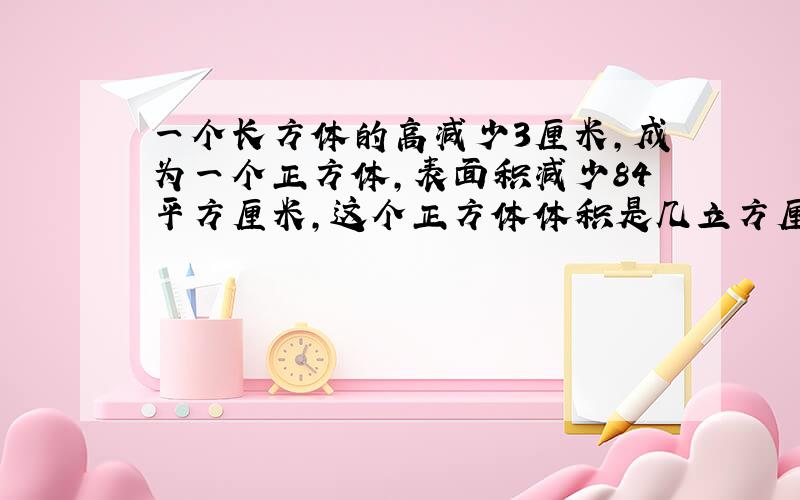 一个长方体的高减少3厘米,成为一个正方体,表面积减少84平方厘米,这个正方体体积是几立方厘米