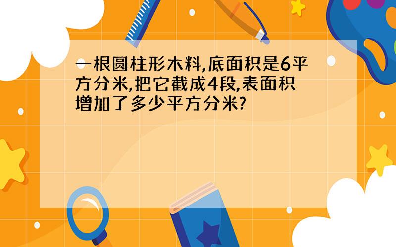 一根圆柱形木料,底面积是6平方分米,把它截成4段,表面积增加了多少平方分米?