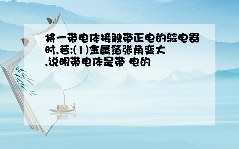 将一带电体接触带正电的验电器时,若:(1)金属箔张角变大,说明带电体是带 电的