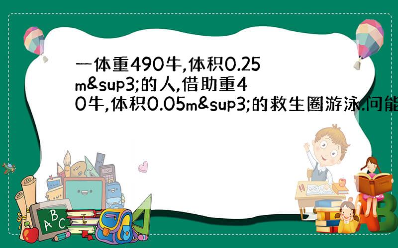 一体重490牛,体积0.25m³的人,借助重40牛,体积0.05m³的救生圈游泳.问能用这种救生圈吗