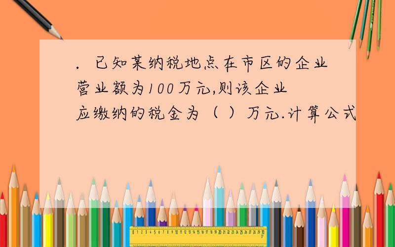 ．已知某纳税地点在市区的企业营业额为100万元,则该企业应缴纳的税金为（ ）万元.计算公式