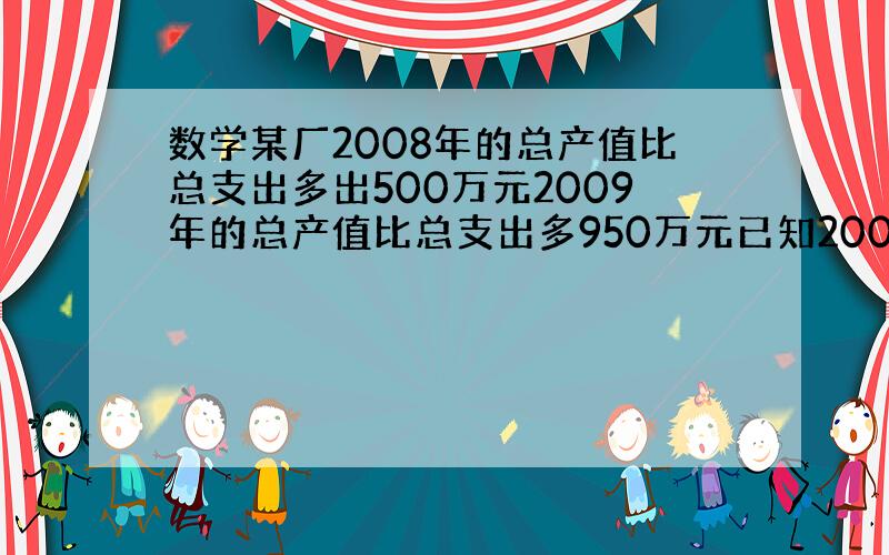 数学某厂2008年的总产值比总支出多出500万元2009年的总产值比总支出多950万元已知2009的总产值比2008年多