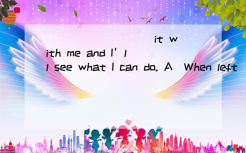 _________ it with me and I’ll see what I can do. A．When left