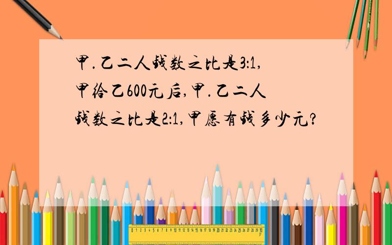 甲.乙二人钱数之比是3：1,甲给乙600元后,甲.乙二人钱数之比是2：1,甲愿有钱多少元?