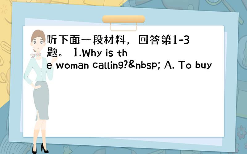 听下面一段材料，回答第1-3题。 1.Why is the woman calling?  A. To buy