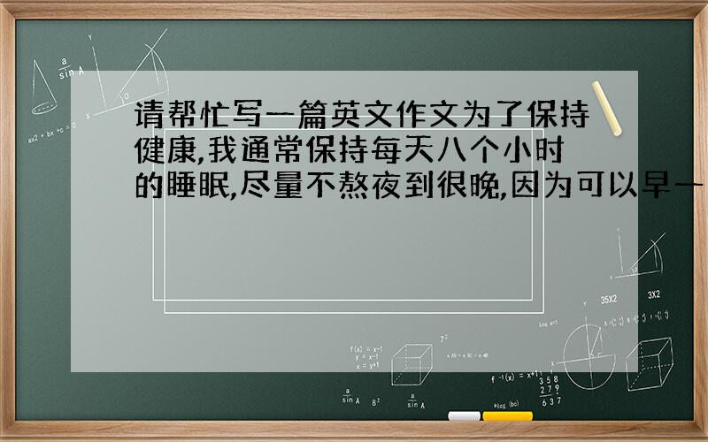 请帮忙写一篇英文作文为了保持健康,我通常保持每天八个小时的睡眠,尽量不熬夜到很晚,因为可以早一点起床到外面呼吸新鲜空气.