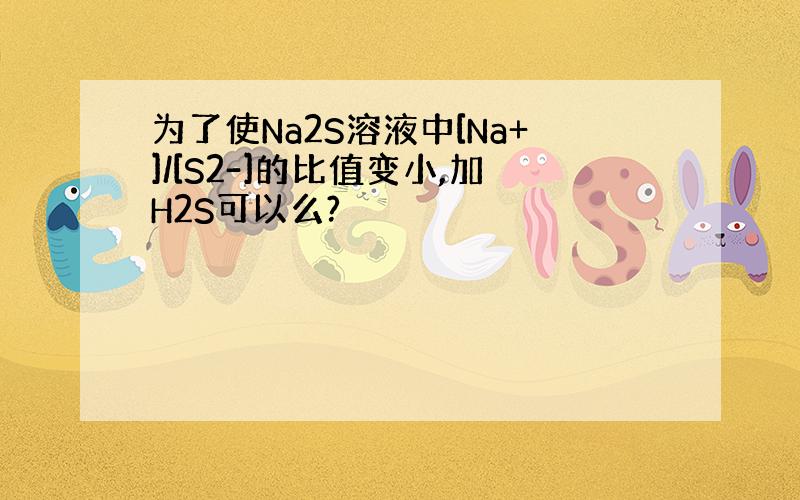 为了使Na2S溶液中[Na+]/[S2-]的比值变小,加H2S可以么?