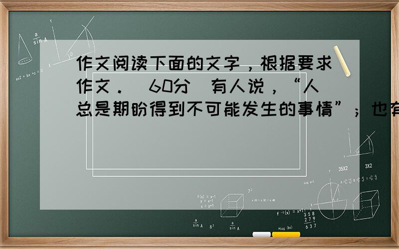 作文阅读下面的文字，根据要求作文。（60分）有人说，“人总是期盼得到不可能发生的事情”；也有人批评说，“期盼得到不可能的