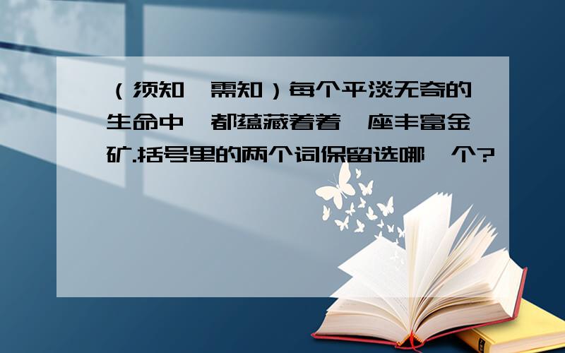 （须知、需知）每个平淡无奇的生命中,都蕴藏着着一座丰富金矿.括号里的两个词保留选哪一个?