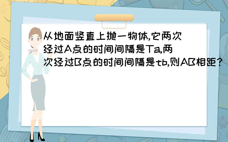 从地面竖直上抛一物体,它两次经过A点的时间间隔是Ta,两次经过B点的时间间隔是tb,则AB相距?