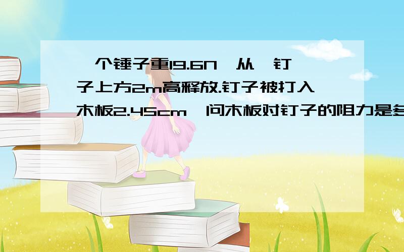 一个锤子重19.6N,从一钉子上方2m高释放.钉子被打入木板2.45cm,问木板对钉子的阻力是多少?