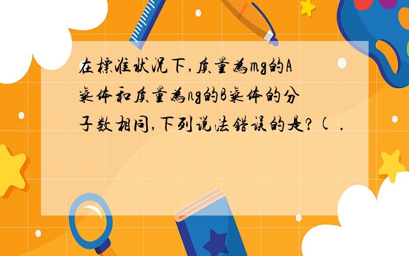 在标准状况下,质量为mg的A气体和质量为ng的B气体的分子数相同,下列说法错误的是?( .