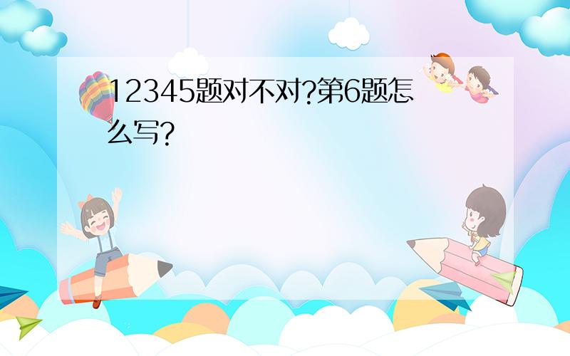 12345题对不对?第6题怎么写?