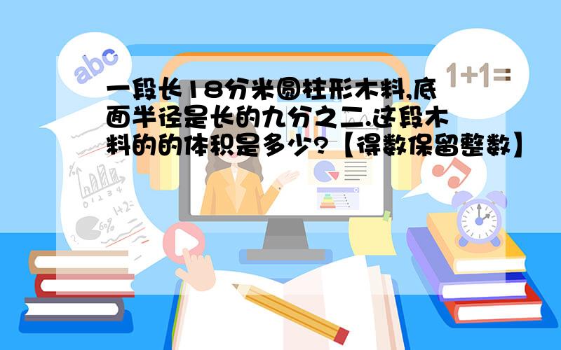 一段长18分米圆柱形木料,底面半径是长的九分之二.这段木料的的体积是多少?【得数保留整数】