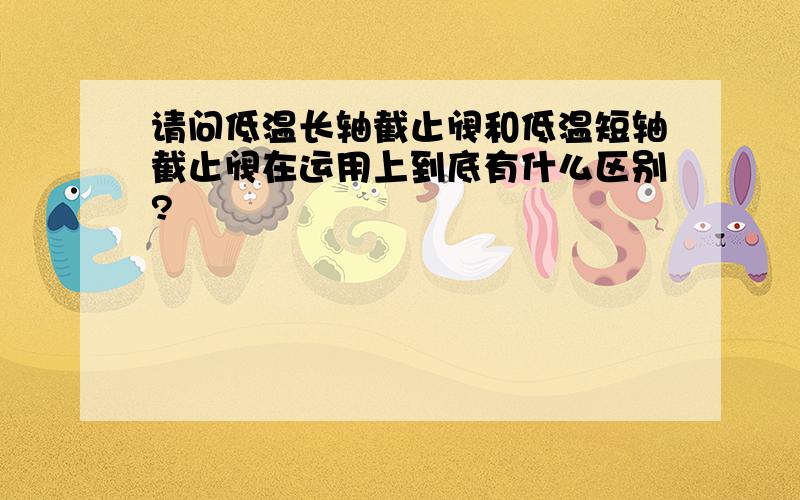 请问低温长轴截止阀和低温短轴截止阀在运用上到底有什么区别?