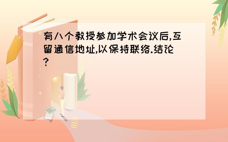 有八个教授参加学术会议后,互留通信地址,以保持联络.结论?