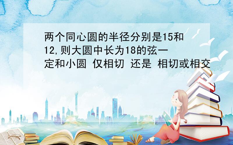 两个同心圆的半径分别是15和12,则大圆中长为18的弦一定和小圆 仅相切 还是 相切或相交