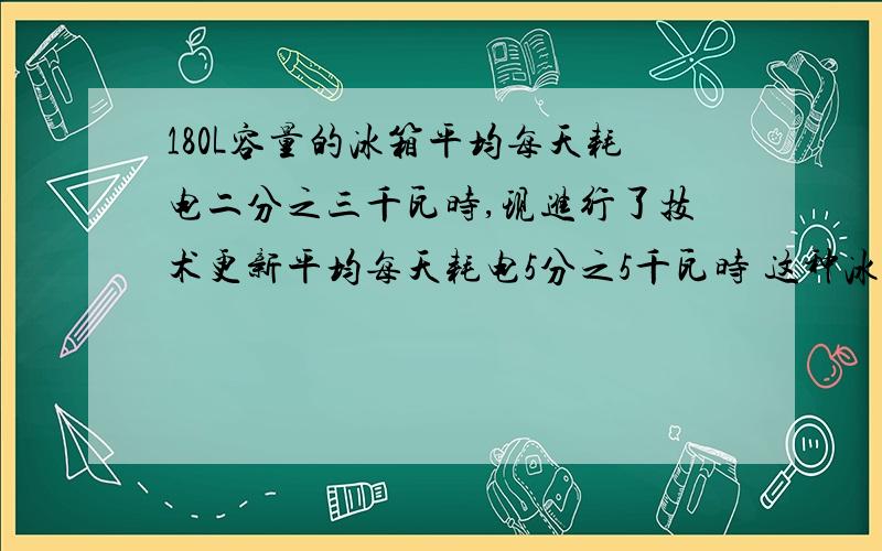 180L容量的冰箱平均每天耗电二分之三千瓦时,现进行了技术更新平均每天耗电5分之5千瓦时 这种冰箱原来平均