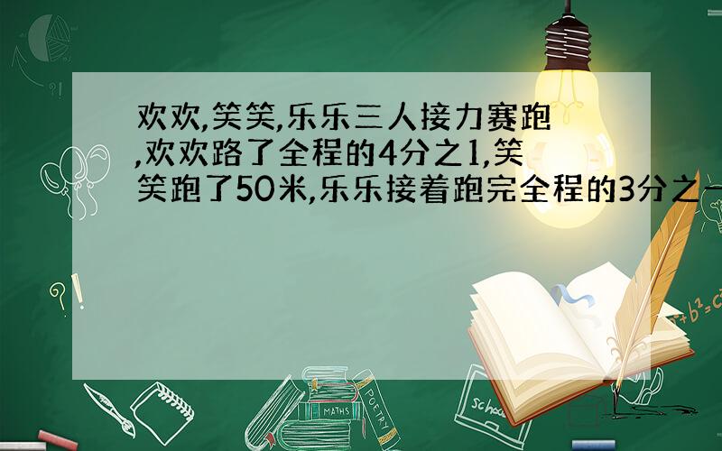 欢欢,笑笑,乐乐三人接力赛跑,欢欢路了全程的4分之1,笑笑跑了50米,乐乐接着跑完全程的3分之一到达终点,