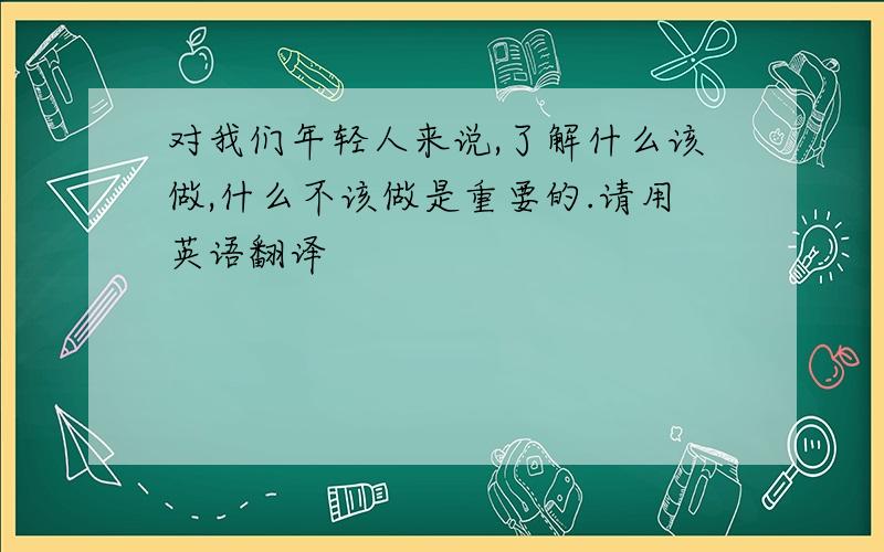 对我们年轻人来说,了解什么该做,什么不该做是重要的.请用英语翻译