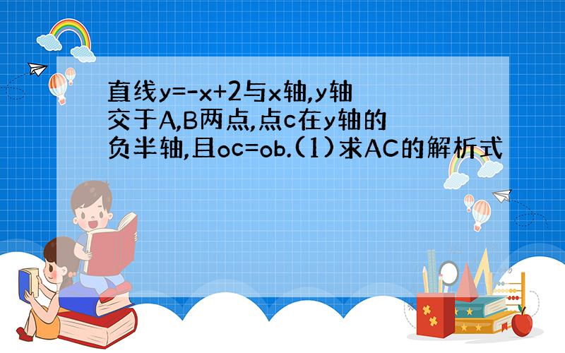 直线y=-x+2与x轴,y轴交于A,B两点,点c在y轴的负半轴,且oc=ob.(1)求AC的解析式