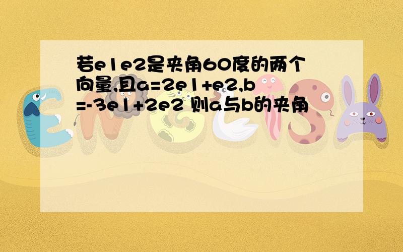 若e1e2是夹角60度的两个向量,且a=2e1+e2,b=-3e1+2e2 则a与b的夹角