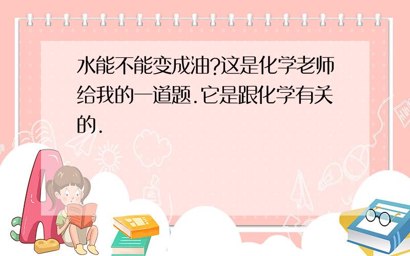 水能不能变成油?这是化学老师给我的一道题.它是跟化学有关的.