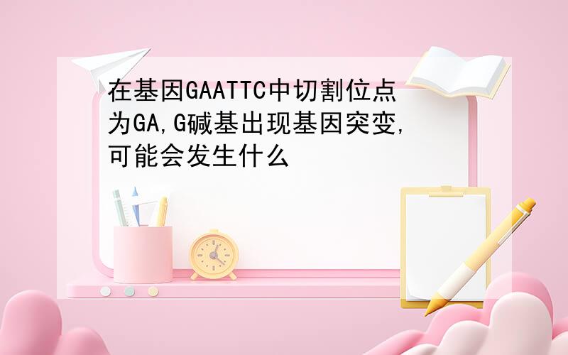 在基因GAATTC中切割位点为GA,G碱基出现基因突变,可能会发生什么