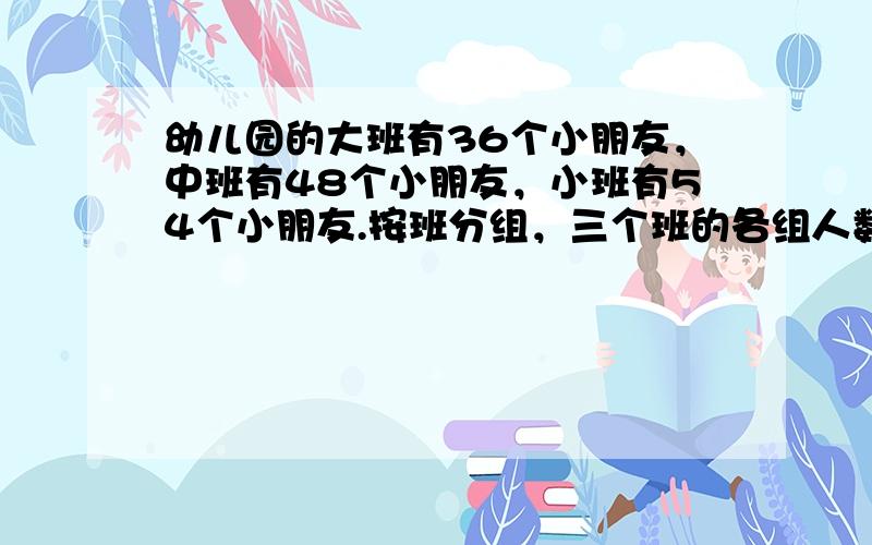 幼儿园的大班有36个小朋友，中班有48个小朋友，小班有54个小朋友.按班分组，三个班的各组人数一样多，问每组最多有（