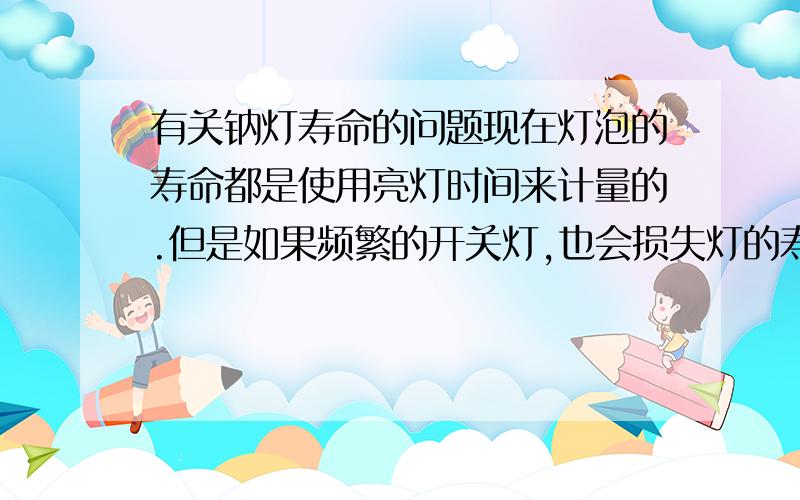 有关钠灯寿命的问题现在灯泡的寿命都是使用亮灯时间来计量的.但是如果频繁的开关灯,也会损失灯的寿命.现在我想要知道,这种由