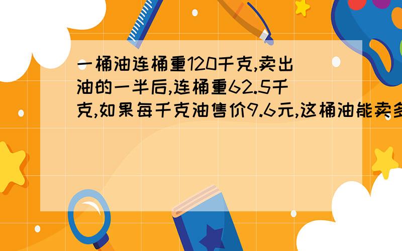 一桶油连桶重120千克,卖出油的一半后,连桶重62.5千克,如果每千克油售价9.6元,这桶油能卖多少元?