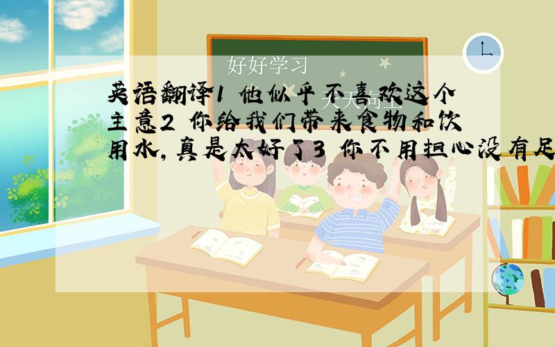 英语翻译1 他似乎不喜欢这个主意2 你给我们带来食物和饮用水,真是太好了3 你不用担心没有足够的书给学生们4 他以前做任