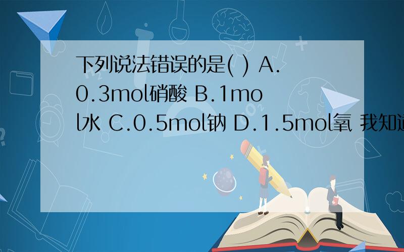 下列说法错误的是( ) A.0.3mol硝酸 B.1mol水 C.0.5mol钠 D.1.5mol氧 我知道是第四个错了