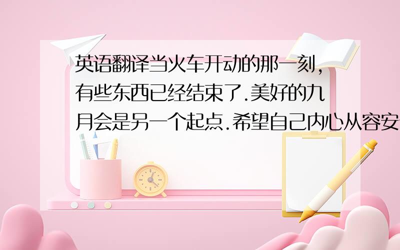 英语翻译当火车开动的那一刻,有些东西已经结束了.美好的九月会是另一个起点.希望自己内心从容安宁,无论遇到什么都不会心生绝