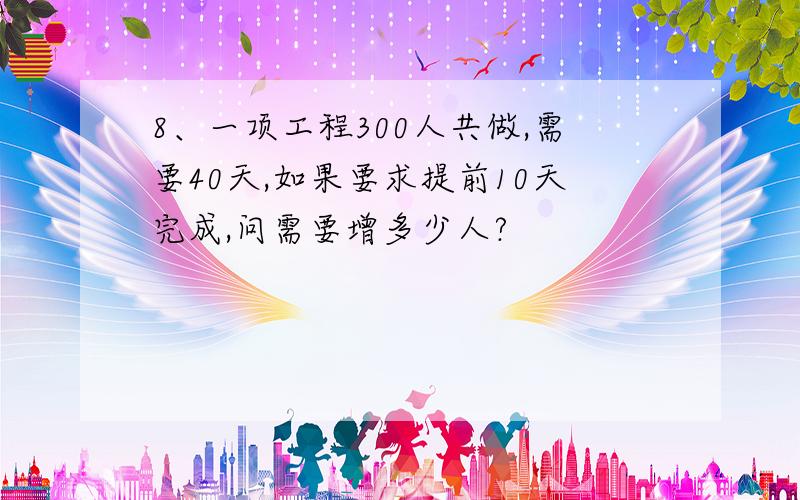 8、一项工程300人共做,需要40天,如果要求提前10天完成,问需要增多少人?