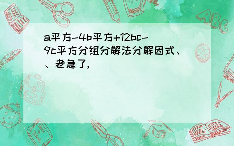 a平方-4b平方+12bc-9c平方分组分解法分解因式、、老急了,