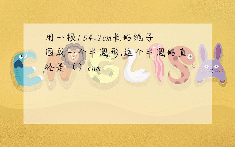 用一根154.2cm长的绳子围成一个半圆形,这个半圆的直径是（）cnm