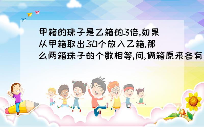 甲箱的珠子是乙箱的3倍,如果从甲箱取出30个放入乙箱,那么两箱珠子的个数相等,问,俩箱原来各有多少珠子?