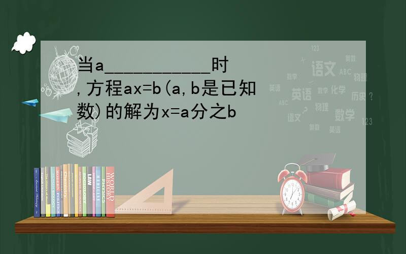 当a___________时,方程ax=b(a,b是已知数)的解为x=a分之b