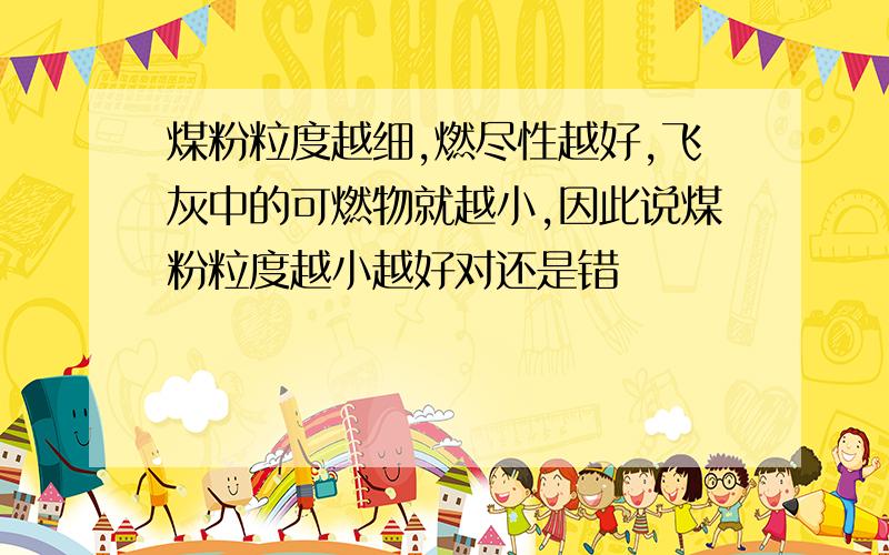 煤粉粒度越细,燃尽性越好,飞灰中的可燃物就越小,因此说煤粉粒度越小越好对还是错