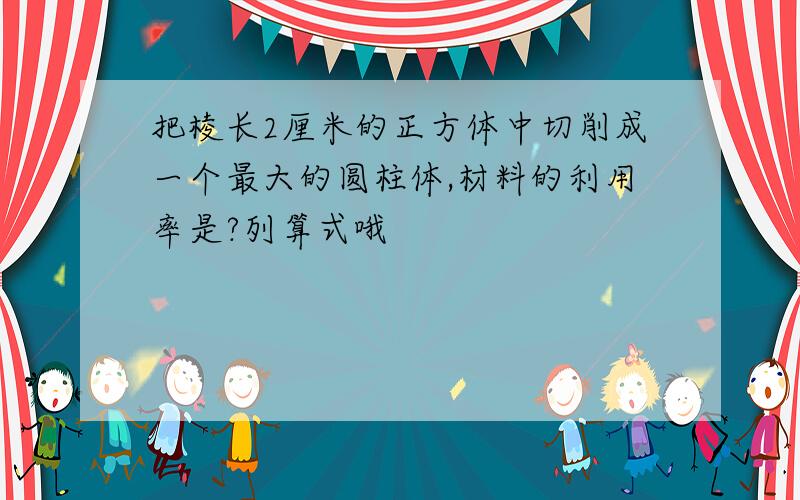 把棱长2厘米的正方体中切削成一个最大的圆柱体,材料的利用率是?列算式哦