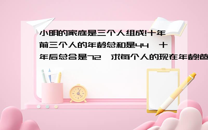 小明的家庭是三个人组成!十年前三个人的年龄总和是44,十年后总合是72…求每个人的现在年龄!爸爸比妈妈大4岁!