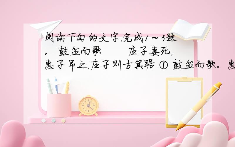 阅读下面的文字，完成1～3题。 鼓盆而歌 　　庄子妻死，惠子吊之，庄子则方箕踞 ① 鼓盆而歌。惠子曰：“ 与人居，长子老