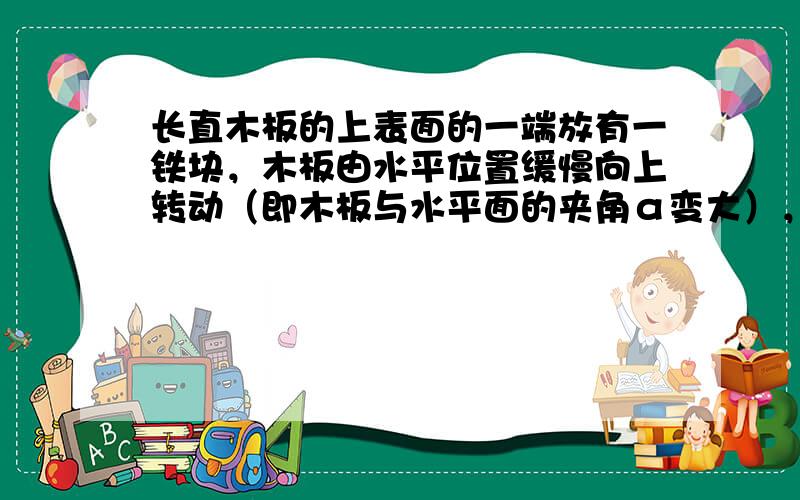 长直木板的上表面的一端放有一铁块，木板由水平位置缓慢向上转动（即木板与水平面的夹角α变大），另一端不动，如图所示，则铁块